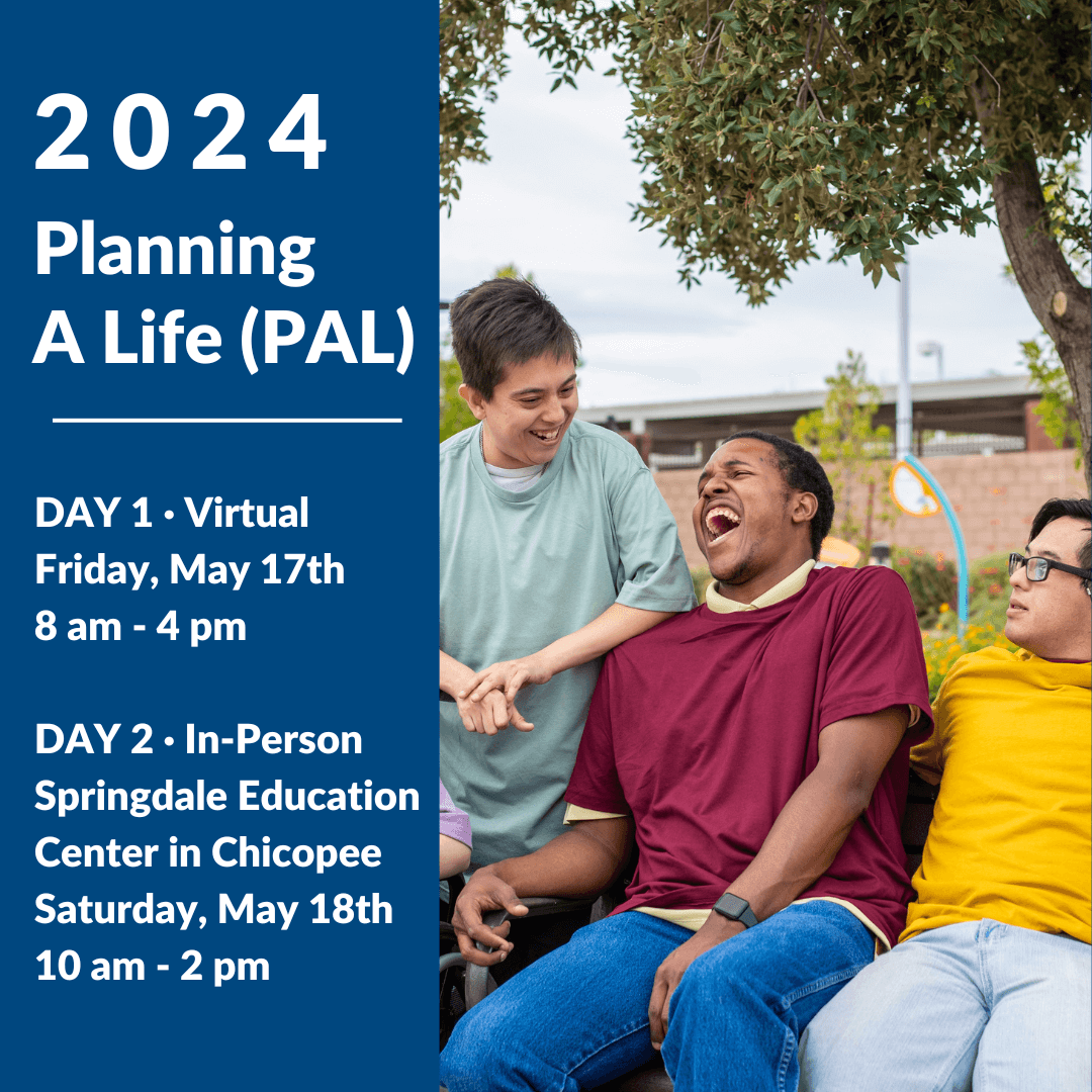 2024 Planning A Life (PAL) Day 1 Virtual, Friday, May 17th from 8am to 4pm. Day 2 In-Person, Saturday May 18th from 10am to 2pm at Springdale Education Center in Chicopee